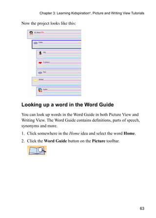 Chapter 3: Learning Kidspiration®, Picture and Writing View Tutorials

Now the project looks like this:




Looking up a word in the Word Guide
You can look up words in the Word Guide in both Picture View and
Writing View. The Word Guide contains definitions, parts of speech,
synonyms and more.
1.	 Click somewhere in the Home idea and select the word Home.
2.	 Click the Word Guide button on the Picture toolbar.




                                                                            63
 