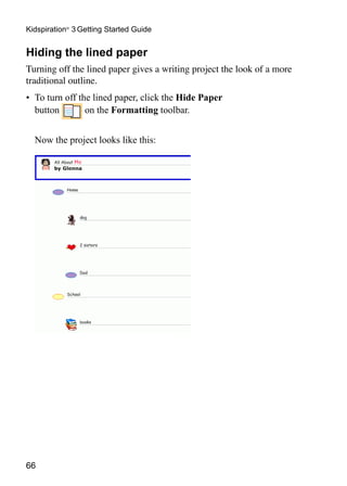 Kidspiration® 3 Getting Started Guide


Hiding the lined paper
Turning off the lined paper gives a writing project the look of a more
traditional outline.
•	 To turn off the lined paper, click the Hide Paper
   button        on the Formatting toolbar.


	 Now the project looks like this:




66
 