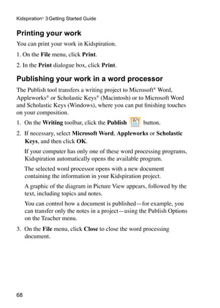 Kidspiration® 3 Getting Started Guide


Printing your work
You can print your work in Kidspiration.
1. On the File menu, click Print.
2. In the Print dialogue box, click Print.

Publishing your work in a word processor
The Publish tool transfers a writing project to Microsoft® Word,
Appleworks® or Scholastic Keys® (Macintosh) or to Microsoft Word
and Scholastic Keys (Windows), where you can put finishing touches
on your composition.
1.	 On the Writing toolbar, click the Publish        button.
2.	 If necessary, select Microsoft Word, Appleworks or Scholastic
    Keys, and then click OK.
	    If your computer has only one of these word processing programs,
     Kidspiration automatically opens the available program.
	    The selected word processor opens with a new document
     containing the information in your Kidspiration project.
	    A graphic of the diagram in Picture View appears, followed by the
     text, including topics and notes.
	    You can control how a document is published—for example, you
     can transfer only the notes in a project—using the Publish Options
     on the Teacher menu.
3.	 On the File menu, click Close to close the word processing
    document.




68
 