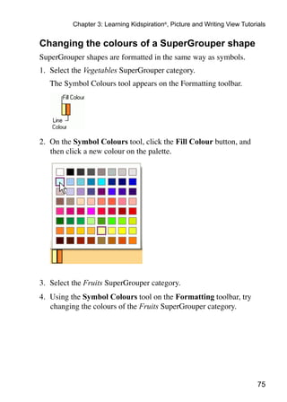 Chapter 3: Learning Kidspiration®, Picture and Writing View Tutorials


Changing the colours of a SuperGrouper shape
SuperGrouper shapes are formatted in the same way as symbols.
1.	 Select the Vegetables SuperGrouper category.
	   The Symbol Colours tool appears on the Formatting toolbar.




2.	 On the Symbol Colours tool, click the Fill Colour button, and
    then click a new colour on the palette.




3.	 Select the Fruits SuperGrouper category.
4.	 Using the Symbol Colours tool on the Formatting toolbar, try
    changing the colours of the Fruits SuperGrouper category.




                                                                            75
 