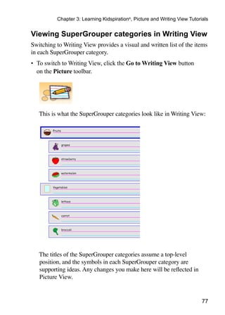 Chapter 3: Learning Kidspiration®, Picture and Writing View Tutorials


Viewing SuperGrouper categories in Writing View
Switching to Writing View provides a visual and written list of the items
in each SuperGrouper category.
•	 To switch to Writing View, click the Go to Writing View button
   on the Picture toolbar.




	   This is what the SuperGrouper categories look like in Writing View:




	 The titles of the SuperGrouper categories assume a top-level
  position, and the symbols in each SuperGrouper category are
  supporting ideas. Any changes you make here will be reflected in
  Picture View.


                                                                             77
 
