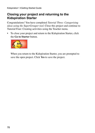Kidspiration® 3 Getting Started Guide


Closing your project and returning to the
Kidspiration Starter
Congratulations! You have completed Tutorial Three: Categorising
ideas using the SuperGrouper tool. Close this project and continue to
Tutorial Four: Creating activities using the Teacher menu.
•	 To close your project and return to the Kidspiration Starter, click
   the Go to Starter button.
                                                                         	



     When you return to the Kidspiration Starter, you are prompted to
     save the open project. Click Yes to save the project.




78
 