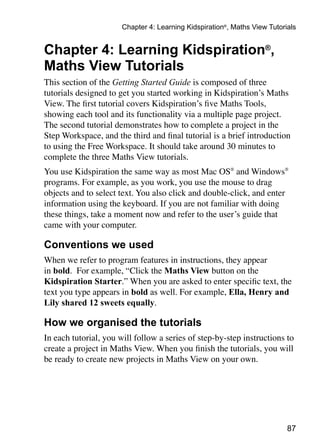 Chapter 4: Learning Kidspiration®, Maths View Tutorials


Chapter 4: Learning Kidspiration®,
Maths View Tutorials
This section of the Getting Started Guide is composed of three
tutorials designed to get you started working in Kidspiration’s Maths
View. The first tutorial covers Kidspiration’s five Maths Tools,
showing each tool and its functionality via a multiple page project.
The second tutorial demonstrates how to complete a project in the
Step Workspace, and the third and final tutorial is a brief introduction
to using the Free Workspace. It should take around 30 minutes to
complete the three Maths View tutorials.
You use Kidspiration the same way as most Mac OS® and Windows®
programs. For example, as you work, you use the mouse to drag
objects and to select text. You also click and double-click, and enter
information using the keyboard. If you are not familiar with doing
these things, take a moment now and refer to the user’s guide that
came with your computer.

Conventions we used
When we refer to program features in instructions, they appear
in bold. For example, “Click the Maths View button on the
Kidspiration Starter.” When you are asked to enter specific text, the
text you type appears in bold as well. For example, Ella, Henry and
Lily shared 12 sweets equally.

How we organised the tutorials
In each tutorial, you will follow a series of step-by-step instructions to
create a project in Maths View. When you finish the tutorials, you will
be ready to create new projects in Maths View on your own.




                                                                           87
 