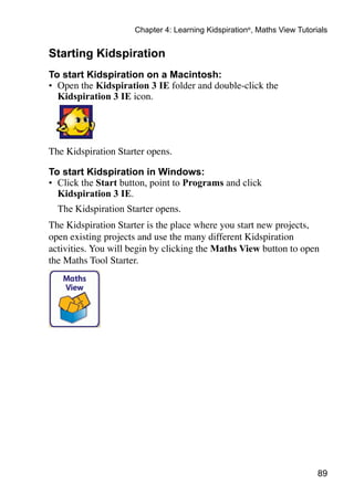 Chapter 4: Learning Kidspiration®, Maths View Tutorials


Starting Kidspiration
To start Kidspiration on a Macintosh:
•	 Open the Kidspiration 3 IE folder and double-click the
   Kidspiration 3 IE icon.




The Kidspiration Starter opens.

To start Kidspiration in Windows:
•	 Click the Start button, point to Programs and click
   Kidspiration 3 IE.
	 The Kidspiration Starter opens.
The Kidspiration Starter is the place where you start new projects,
open existing projects and use the many different Kidspiration
activities. You will begin by clicking the Maths View button to open
the Maths Tool Starter.




                                                                         89
 
