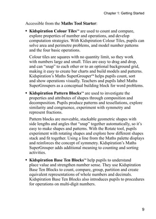 Chapter 1: Getting Started

Accessible from the Maths Tool Starter:
•	 Kidspiration Colour Tiles™ are used to count and compare,
  explore properties of number and operations, and develop
  computation strategies. With Kidspiration Colour Tiles, pupils can
  solve area and perimetre problems, and model number patterns
  and the four basic operations.
	 Colour tiles are squares with no quantity limit, so they work
  with numbers large and small. Tiles are easy to drag and drop,
  and can “snap” to each other or to an optional background grid,
  making it easy to create bar charts and build models and patterns.
  Kidspiration’s Maths SuperGrouper™ helps pupils count, sort
  and show operations visually. Teachers and pupils label Maths
  SuperGroupers as a conceptual building block for word problems.
•	 Kidspiration Pattern Blocks™ are used to investigate the
  properties and attributes of shapes through composition and
  decomposition. Pupils produce patterns and tessellations, explore
  similarity and congruence, experiment with symmetry and
  represent fractions.
	 Pattern blocks are moveable, stackable geometric shapes with
  side lengths and angles that “snap” together automatically, so it’s
  easy to make shapes and patterns. With the Rotate tool, pupils
  experiment with rotating shapes and explore how different shapes
  stack and fit together. Using a line from the Maths palette displays
  and reinforces the concept of symmetry. Kidspiration’s Maths
  SuperGrouper adds additional meaning to counting and sorting
  activities.
•	 Kidspiration Base Ten Blocks™ help pupils to understand
  place value and strengthen number sense. They use Kidspiration
  Base Ten Blocks to count, compare, group, partition and create
  equivalent representations of whole numbers and decimals.
  Kidspiration Base Ten Blocks also introduces pupils to procedures
  for operations on multi-digit numbers.




                                                                      
 