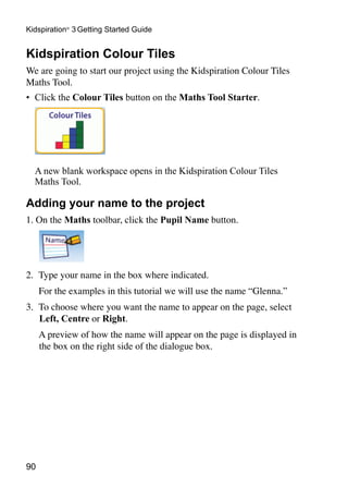 Kidspiration® 3 Getting Started Guide


Kidspiration Colour Tiles
We are going to start our project using the Kidspiration Colour Tiles
Maths Tool.
•	 Click the Colour Tiles button on the Maths Tool Starter.




	 A new blank workspace opens in the Kidspiration Colour Tiles
  Maths Tool.

Adding your name to the project
1. On the Maths toolbar, click the Pupil Name button.




2.	 Type your name in the box where indicated.
	    For the examples in this tutorial we will use the name “Glenna.”
3.	 To choose where you want the name to appear on the page, select
    Left, Centre or Right.
	    A preview of how the name will appear on the page is displayed in
     the box on the right side of the dialogue box.




90
 