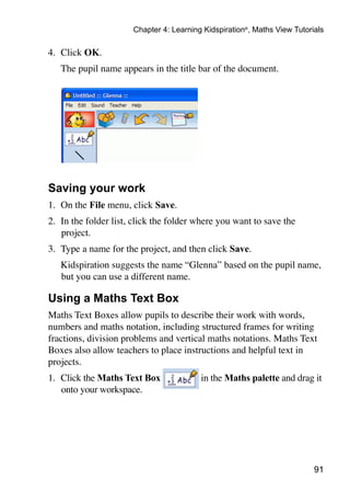 Chapter 4: Learning Kidspiration®, Maths View Tutorials

4.	 Click OK.
	   The pupil name appears in the title bar of the document.




Saving your work
1. 	On the File menu, click Save.
2. 	In the folder list, click the folder where you want to save the
    project.
3. 	Type a name for the project, and then click Save.
	   Kidspiration suggests the name “Glenna” based on the pupil name,
    but you can use a different name.

Using a Maths Text Box
Maths Text Boxes allow pupils to describe their work with words,
numbers and maths notation, including structured frames for writing
fractions, division problems and vertical maths notations. Maths Text
Boxes also allow teachers to place instructions and helpful text in
projects.
1. 	Click the Maths Text Box              in the Maths palette and drag it
    onto your workspace.




                                                                           91
 
