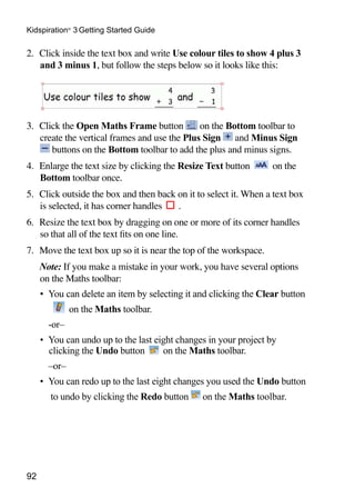 Kidspiration® 3 Getting Started Guide

2. 	Click inside the text box and write Use colour tiles to show 4 plus 3
    and 3 minus 1, but follow the steps below so it looks like this:


                                                                       	

3. 	Click the Open Maths Frame button          on the Bottom toolbar to
    create the vertical frames and use the Plus Sign and Minus Sign
       buttons on the Bottom toolbar to add the plus and minus signs.
4. 	Enlarge the text size by clicking the Resize Text button       on the
    Bottom toolbar once.
5. 	Click outside the box and then back on it to select it. When a text box
    is selected, it has corner handles  .
6. 	Resize the text box by dragging on one or more of its corner handles
    so that all of the text fits on one line.
7. 	Move the text box up so it is near the top of the workspace.
	    Note: If you make a mistake in your work, you have several options
     on the Maths toolbar:
     •	 You can delete an item by selecting it and clicking the Clear button
              on the Maths toolbar.
     	‑or–
     •	 You can undo up to the last eight changes in your project by
        clicking the Undo button      on the Maths toolbar.
     	 –or–
     •	 You can redo up to the last eight changes you used the Undo button
     	 to undo by clicking the Redo button      on the Maths toolbar.




92
 