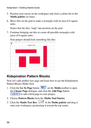 Kidspiration® 3 Getting Started Guide

5. 	Position your cursor on the workspace and click a colour tile in the
    Maths palette six times.
6. 	Move tiles on the grid to make a rectangle with an area of 6 square
    units.
	    Notice that the tiles “snap” into position on the grid.
7. 	Continue bringing out tiles to create all possible rectangles with
    areas of 6 square units.
	    Your project should look something like this:




Kidspiration Pattern Blocks
Now let’s add another new page and learn how to use the Kidspiration
Pattern Blocks Maths Tool.
1. 	Click the Go To Page button          on the Maths toolbar to open
    the Choose Page dialogue, and click the Add Page button
              to add a third page to your project.
2. 	Choose Pattern Blocks from the Maths Tool Starter.
3. 	Click the Maths Text Box          in the Maths palette and drag it
    onto your workspace, positioning it toward the top centre.




96
 