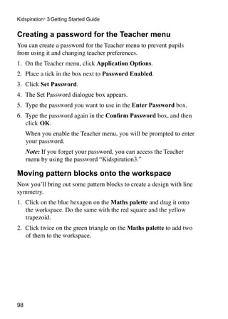 Kidspiration® 3 Getting Started Guide


Creating a password for the Teacher menu
You can create a password for the Teacher menu to prevent pupils
from using it and changing teacher preferences.
1. 	On the Teacher menu, click Application Options.
2. 	Place a tick in the box next to Password Enabled.
3. 	Click Set Password.
4. 	The Set Password dialogue box appears.
5. 	Type the password you want to use in the Enter Password box.
6. 	Type the password again in the Confirm Password box, and then
    click 	OK.
	    When you enable the Teacher menu, you will be prompted to enter
     your password.
	    Note: If you forget your password, you can access the Teacher
     menu by using the password “Kidspiration3.”

Moving pattern blocks onto the workspace
Now you’ll bring out some pattern blocks to create a design with line
symmetry.
1. 	Click on the blue hexagon on the Maths palette and drag it onto
    the workspace. Do the same with the red square and the yellow
    trapezoid.
2. 	Click twice on the green triangle on the Maths palette to add two
    of them to the workspace.




98
 