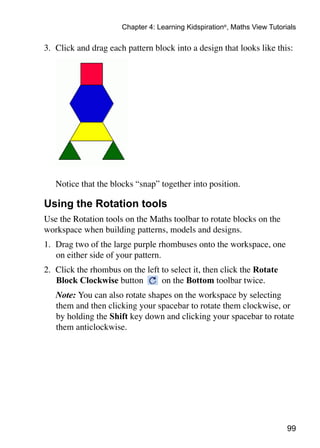 Chapter 4: Learning Kidspiration®, Maths View Tutorials

3. 	Click and drag each pattern block into a design that looks like this:




	   Notice that the blocks “snap” together into position.

Using the Rotation tools
Use the Rotation tools on the Maths toolbar to rotate blocks on the
workspace when building patterns, models and designs.
1. 	Drag two of the large purple rhombuses onto the workspace, one
    on either side of your pattern.
2. 	Click the rhombus on the left to select it, then click the Rotate
    Block Clockwise button        on the Bottom toolbar twice.
	   Note: You can also rotate shapes on the workspace by selecting
    them and then clicking your spacebar to rotate them clockwise, or
    by holding the Shift key down and clicking your spacebar to rotate
    them anticlockwise.




                                                                           99
 