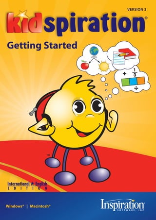 VERSION 3




                                                                Kidspiration® 3 Getting Started Guide
                                                                                                        Getting Started




                                                                  Inspiration Software®, Inc




  9400 SW Beaverton-Hillsdale Hwy, Suite 300
        Beaverton, OR 97005-3300, USA
Phone: +1-503-297-3004 | Fax: +1-503-297-4676                                                           Windows®   Macintosh®
          www.inspiration.com/ie
                                                KS30-IE-GSG.A
 