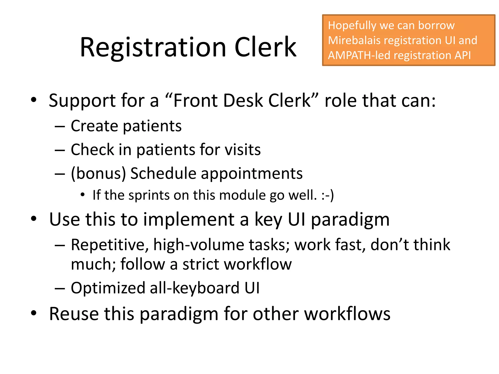 Hopefully we can borrow

      Registration Clerk                        Mirebalais registration UI and
                                                AMPATH-led registration API


• Support for a “Front Desk Clerk” role that can:
   – Create patients
   – Check in patients for visits
   – (bonus) Schedule appointments
      • If the sprints on this module go well. :-)
• Use this to implement a key UI paradigm
   – Repetitive, high-volume tasks; work fast, don’t think
     much; follow a strict workflow
   – Optimized all-keyboard UI
• Reuse this paradigm for other workflows
 