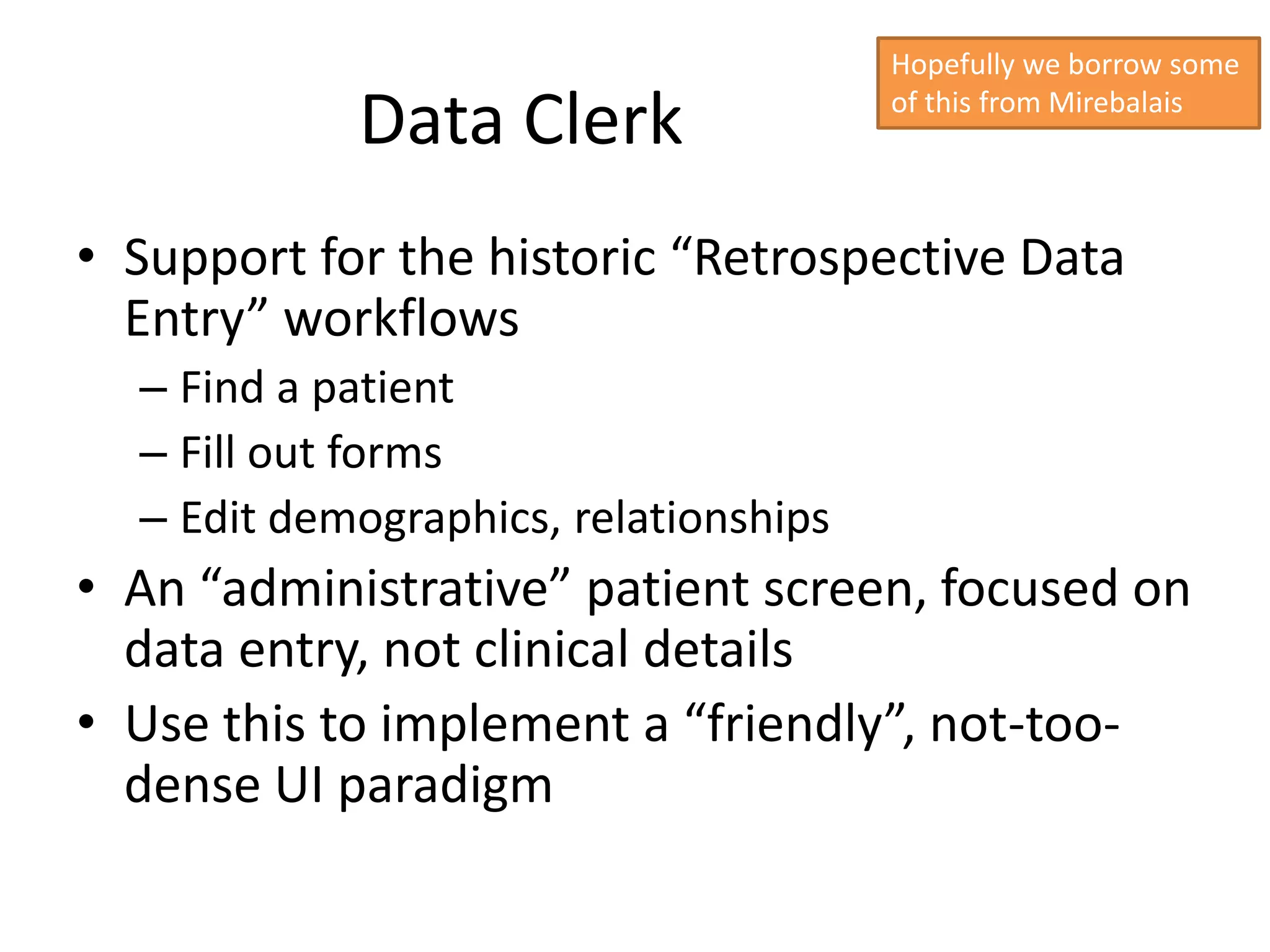 Hopefully we borrow some

            Data Clerk                 of this from Mirebalais




• Support for the historic “Retrospective Data
  Entry” workflows
  – Find a patient
  – Fill out forms
  – Edit demographics, relationships
• An “administrative” patient screen, focused on
  data entry, not clinical details
• Use this to implement a “friendly”, not-too-
  dense UI paradigm
 