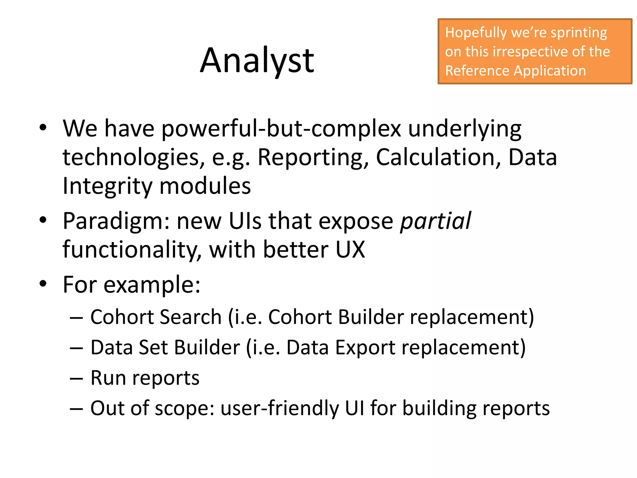 Hopefully we’re sprinting

                   Analyst                    on this irrespective of the
                                              Reference Application


• We have powerful-but-complex underlying
  technologies, e.g. Reporting, Calculation, Data
  Integrity modules
• Paradigm: new UIs that expose partial
  functionality, with better UX
• For example:
   –   Cohort Search (i.e. Cohort Builder replacement)
   –   Data Set Builder (i.e. Data Export replacement)
   –   Run reports
   –   Out of scope: user-friendly UI for building reports
 