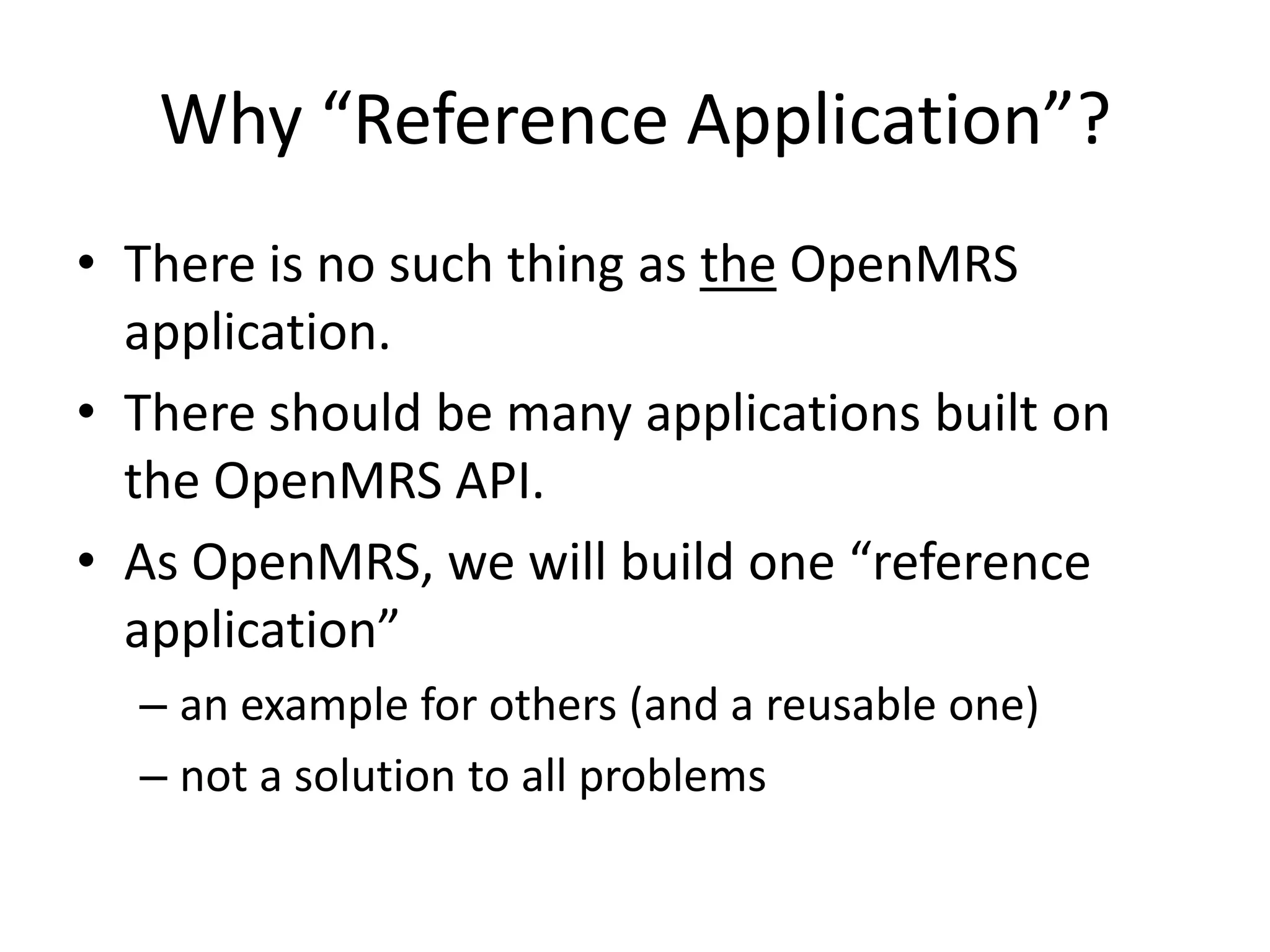 Why “Reference Application”?
• There is no such thing as the OpenMRS
  application.
• There should be many applications built on
  the OpenMRS API.
• As OpenMRS, we will build one “reference
  application”
  – an example for others (and a reusable one)
  – not a solution to all problems
 