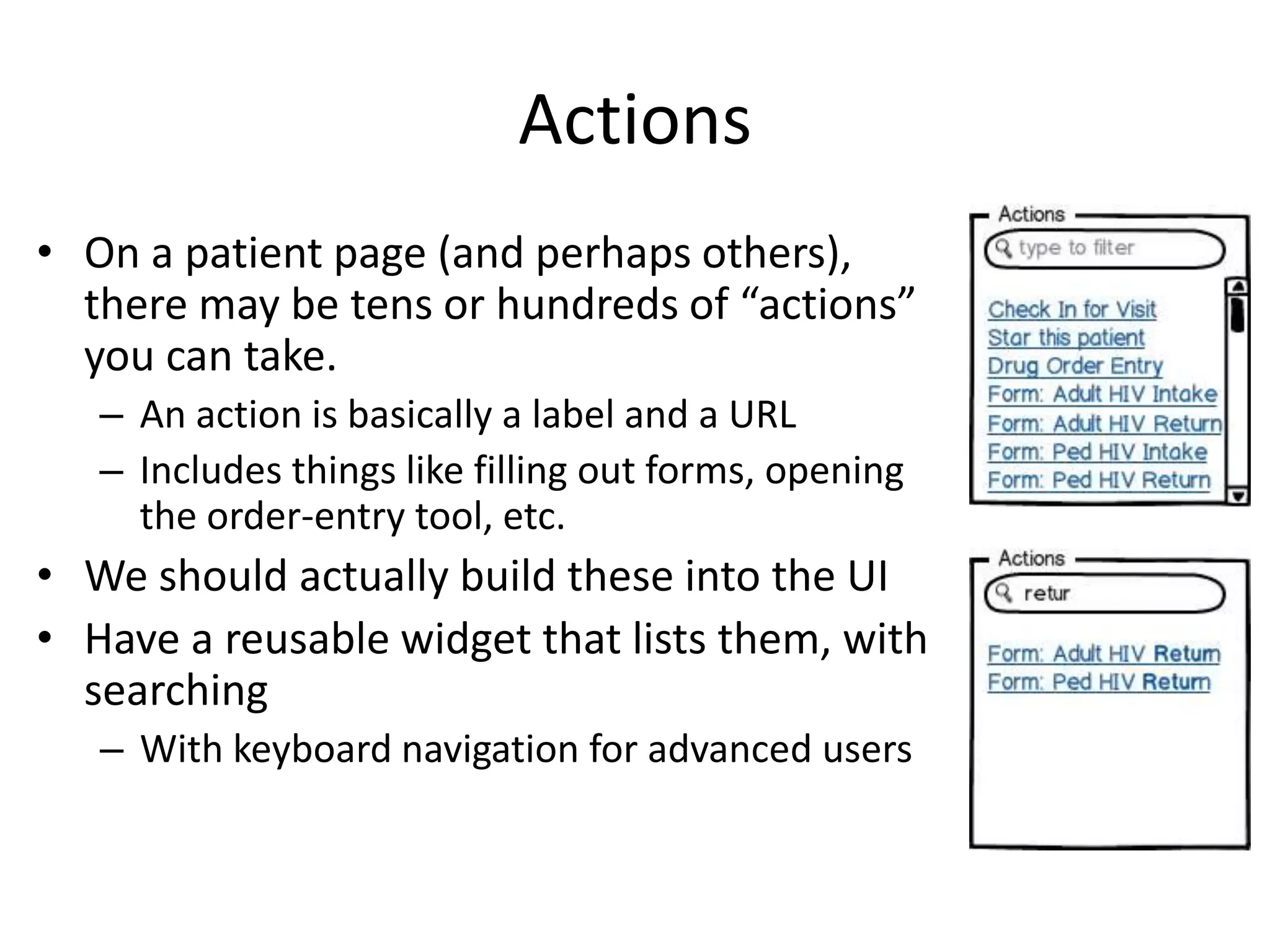 Actions
• On a patient page (and perhaps others),
  there may be tens or hundreds of “actions”
  you can take.
   – An action is basically a label and a URL
   – Includes things like filling out forms, opening
     the order-entry tool, etc.
• We should actually build these into the UI
• Have a reusable widget that lists them, with
  searching
   – With keyboard navigation for advanced users
 
