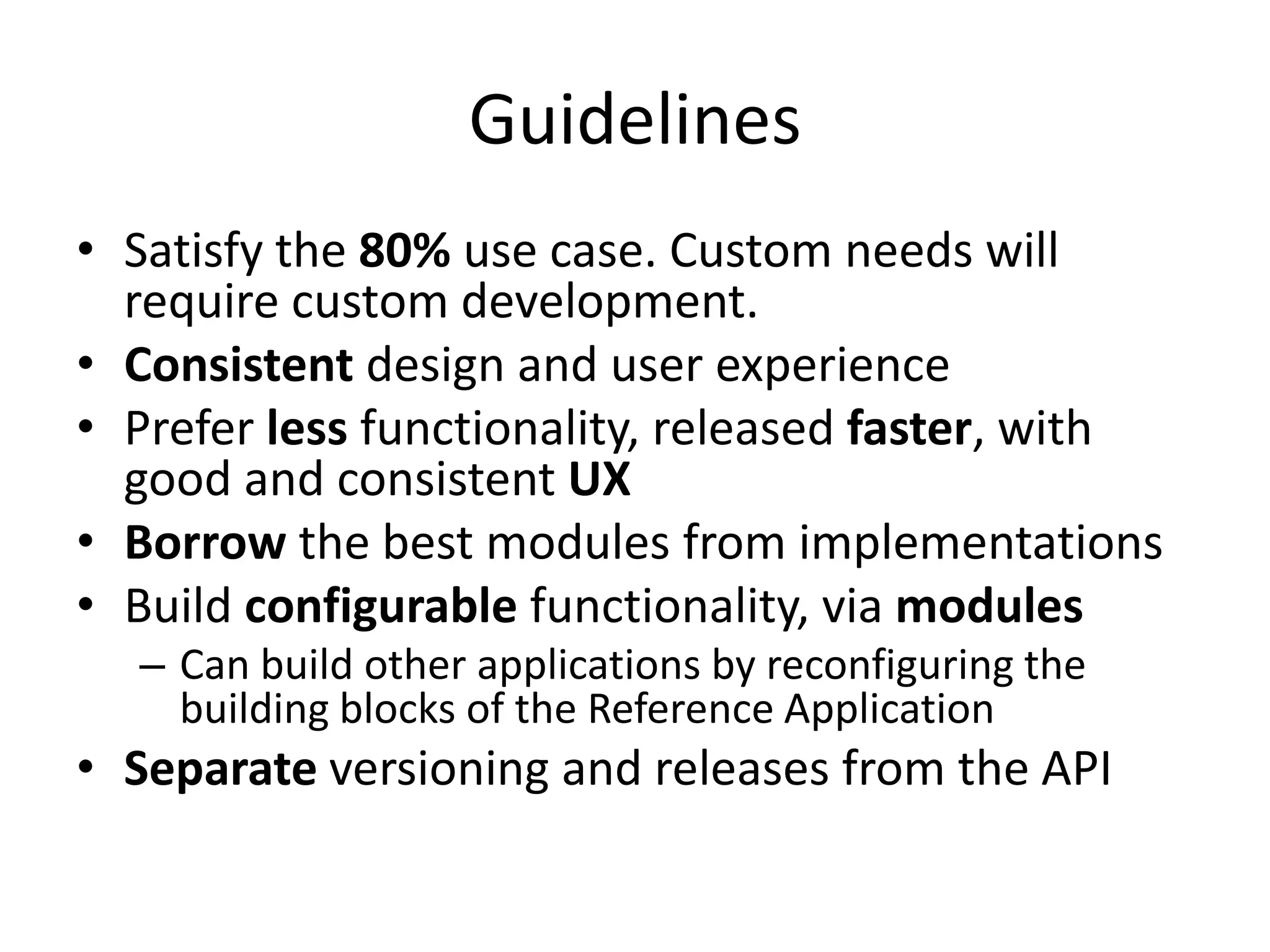 Guidelines
• Satisfy the 80% use case. Custom needs will
  require custom development.
• Consistent design and user experience
• Prefer less functionality, released faster, with
  good and consistent UX
• Borrow the best modules from implementations
• Build configurable functionality, via modules
  – Can build other applications by reconfiguring the
    building blocks of the Reference Application
• Separate versioning and releases from the API
 