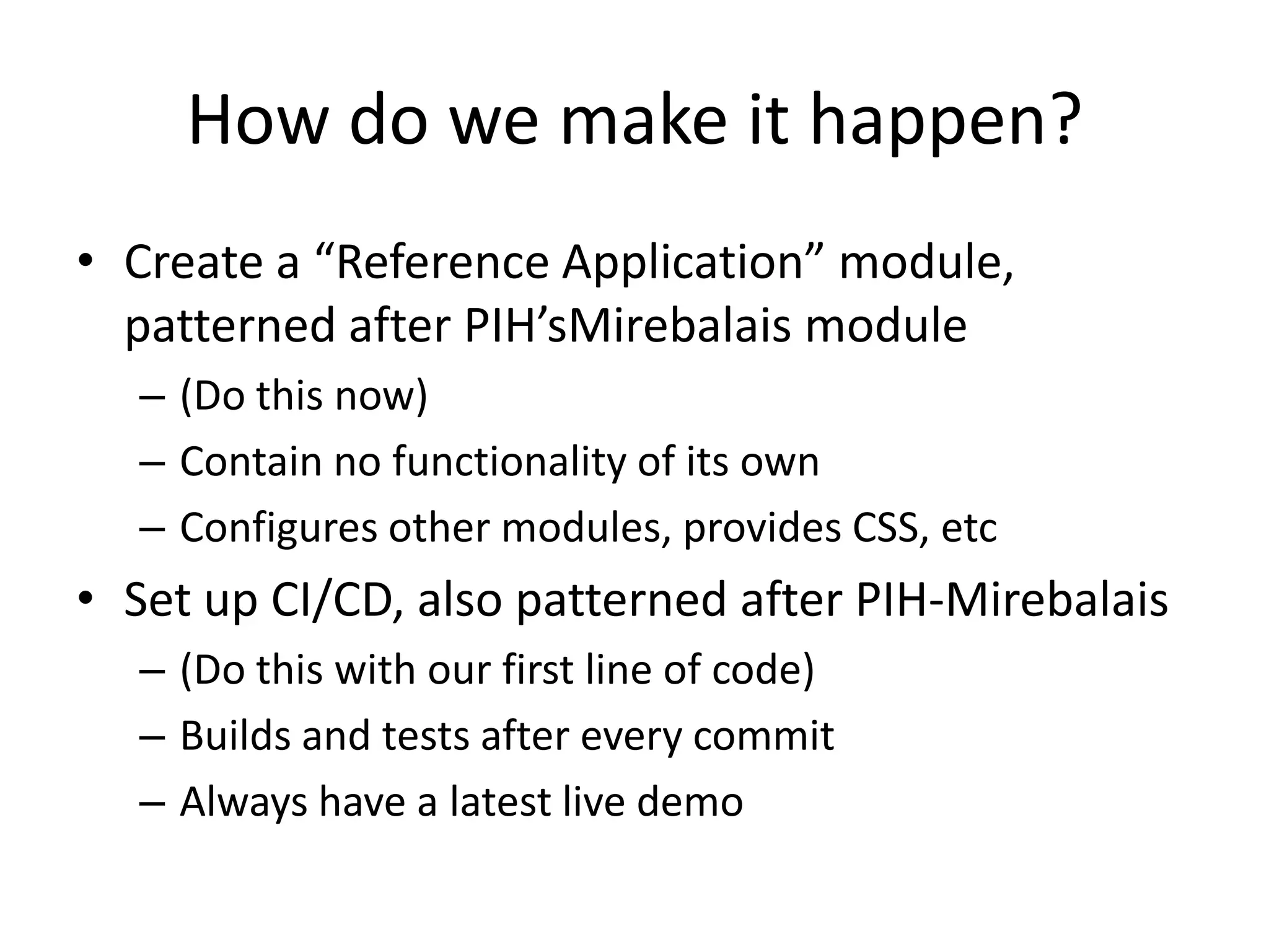 How do we make it happen?
• Create a “Reference Application” module,
  patterned after PIH’sMirebalais module
  – (Do this now)
  – Contain no functionality of its own
  – Configures other modules, provides CSS, etc
• Set up CI/CD, also patterned after PIH-Mirebalais
  – (Do this with our first line of code)
  – Builds and tests after every commit
  – Always have a latest live demo
 