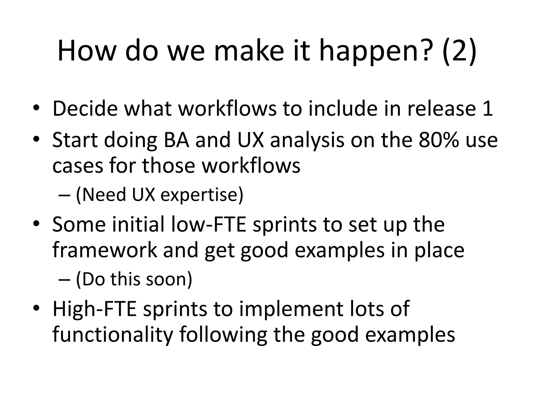 How do we make it happen? (2)
• Decide what workflows to include in release 1
• Start doing BA and UX analysis on the 80% use
  cases for those workflows
  – (Need UX expertise)
• Some initial low-FTE sprints to set up the
  framework and get good examples in place
  – (Do this soon)
• High-FTE sprints to implement lots of
  functionality following the good examples
 