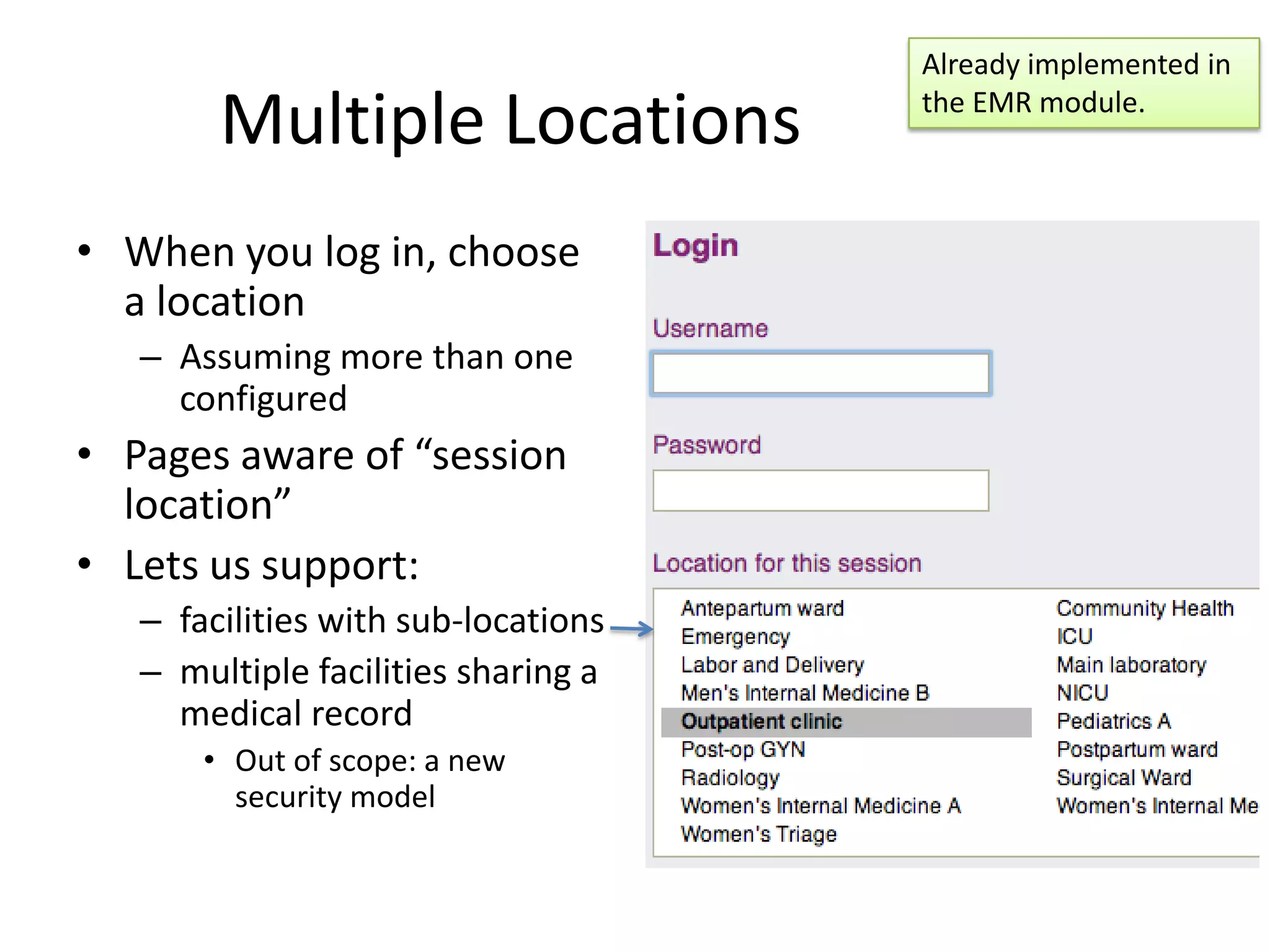 Already implemented in

        Multiple Locations           the EMR module.



• When you log in, choose
  a location
   – Assuming more than one
     configured
• Pages aware of “session
  location”
• Lets us support:
   – facilities with sub-locations
   – multiple facilities sharing a
     medical record
       • Out of scope: a new
         security model
 