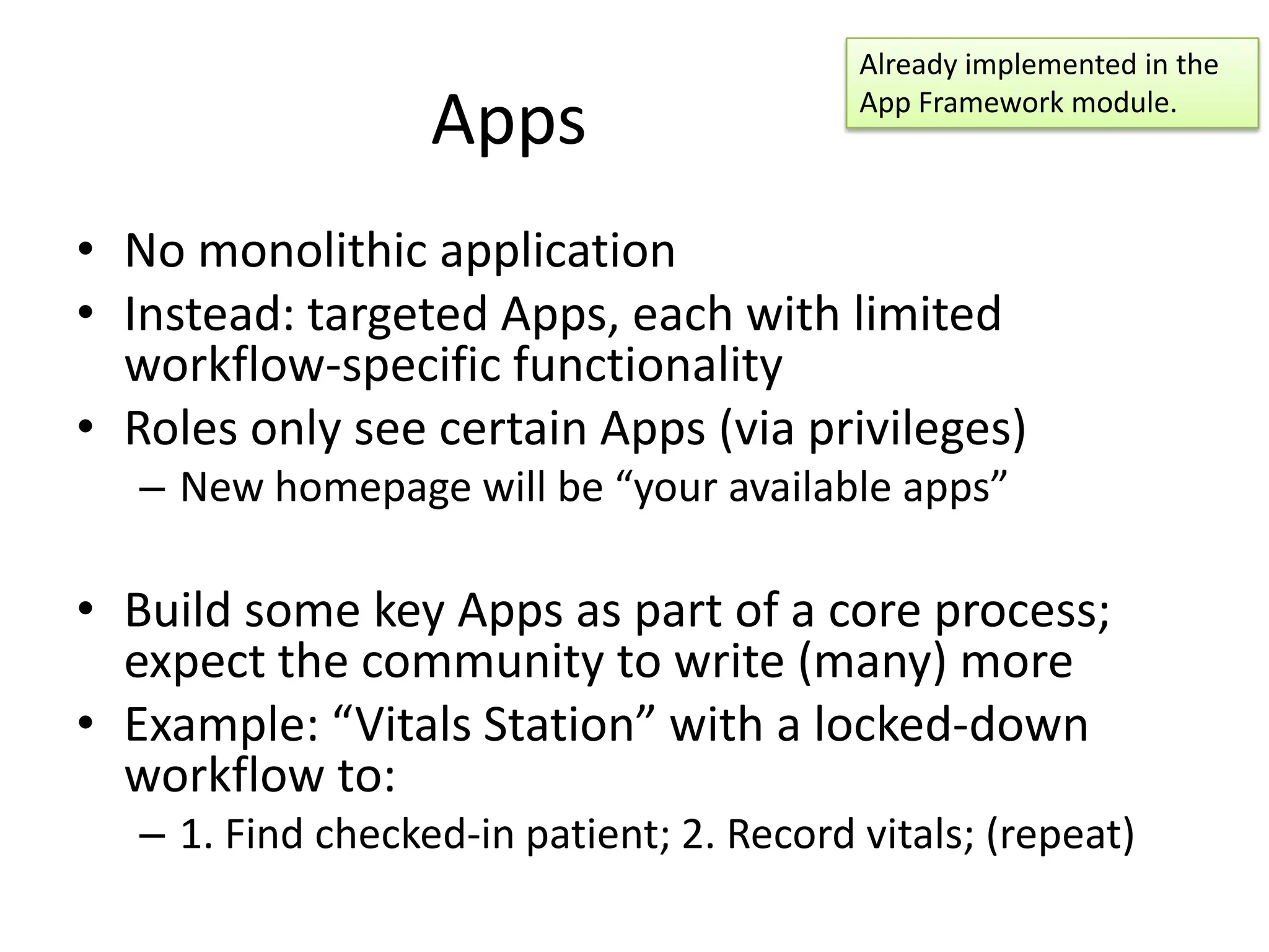 Already implemented in the

                   Apps                    App Framework module.



• No monolithic application
• Instead: targeted Apps, each with limited
  workflow-specific functionality
• Roles only see certain Apps (via privileges)
   – New homepage will be “your available apps”

• Build some key Apps as part of a core process;
  expect the community to write (many) more
• Example: “Vitals Station” with a locked-down
  workflow to:
   – 1. Find checked-in patient; 2. Record vitals; (repeat)
 