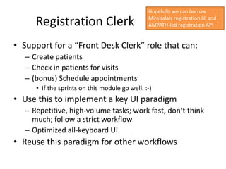 Hopefully we can borrow

      Registration Clerk                        Mirebalais registration UI and
                                                AMPATH-led registration API


• Support for a “Front Desk Clerk” role that can:
   – Create patients
   – Check in patients for visits
   – (bonus) Schedule appointments
      • If the sprints on this module go well. :-)
• Use this to implement a key UI paradigm
   – Repetitive, high-volume tasks; work fast, don’t think
     much; follow a strict workflow
   – Optimized all-keyboard UI
• Reuse this paradigm for other workflows
 