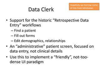 Hopefully we borrow some

            Data Clerk                 of this from Mirebalais




• Support for the historic “Retrospective Data
  Entry” workflows
  – Find a patient
  – Fill out forms
  – Edit demographics, relationships
• An “administrative” patient screen, focused on
  data entry, not clinical details
• Use this to implement a “friendly”, not-too-
  dense UI paradigm
 