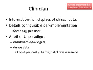 Have to implement this

                 Clinician                         completely from scratch




• Information-rich displays of clinical data.
• Details configurable per-implementation
  – Someday, per-user
• Another UI paradigm:
  – dashboard-of-widgets
  – dense data
     • I don’t personally like this, but clinicians seem to...
 