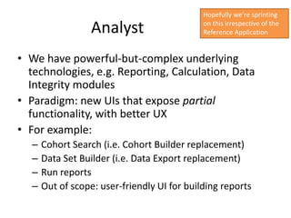Hopefully we’re sprinting

                   Analyst                    on this irrespective of the
                                              Reference Application


• We have powerful-but-complex underlying
  technologies, e.g. Reporting, Calculation, Data
  Integrity modules
• Paradigm: new UIs that expose partial
  functionality, with better UX
• For example:
   –   Cohort Search (i.e. Cohort Builder replacement)
   –   Data Set Builder (i.e. Data Export replacement)
   –   Run reports
   –   Out of scope: user-friendly UI for building reports
 