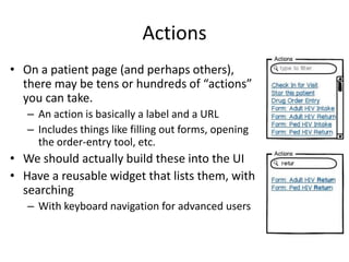 Actions
• On a patient page (and perhaps others),
  there may be tens or hundreds of “actions”
  you can take.
   – An action is basically a label and a URL
   – Includes things like filling out forms, opening
     the order-entry tool, etc.
• We should actually build these into the UI
• Have a reusable widget that lists them, with
  searching
   – With keyboard navigation for advanced users
 