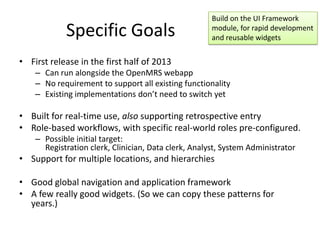 Build on the UI Framework
            Specific Goals                            module, for rapid development
                                                      and reusable widgets


• First release in the first half of 2013
    – Can run alongside the OpenMRS webapp
    – No requirement to support all existing functionality
    – Existing implementations don’t need to switch yet

• Built for real-time use, also supporting retrospective entry
• Role-based workflows, with specific real-world roles pre-configured.
    – Possible initial target:
      Registration clerk, Clinician, Data clerk, Analyst, System Administrator
• Support for multiple locations, and hierarchies

• Good global navigation and application framework
• A few really good widgets. (So we can copy these patterns for
  years.)
 