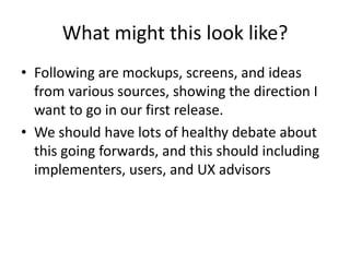 What might this look like?
• Following are mockups, screens, and ideas
  from various sources, showing the direction I
  want to go in our first release.
• We should have lots of healthy debate about
  this going forwards, and this should including
  implementers, users, and UX advisors
 