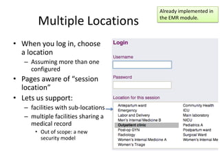 Already implemented in

        Multiple Locations           the EMR module.



• When you log in, choose
  a location
   – Assuming more than one
     configured
• Pages aware of “session
  location”
• Lets us support:
   – facilities with sub-locations
   – multiple facilities sharing a
     medical record
       • Out of scope: a new
         security model
 