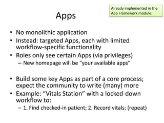 Already implemented in the

                   Apps                    App Framework module.



• No monolithic application
• Instead: targeted Apps, each with limited
  workflow-specific functionality
• Roles only see certain Apps (via privileges)
   – New homepage will be “your available apps”

• Build some key Apps as part of a core process;
  expect the community to write (many) more
• Example: “Vitals Station” with a locked-down
  workflow to:
   – 1. Find checked-in patient; 2. Record vitals; (repeat)
 