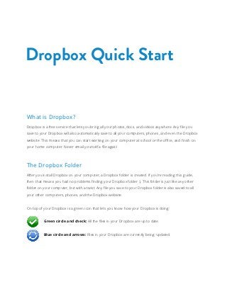 Dropbox Quick Start


What is Dropbox?
Dropbox is a free service that lets you bring all your photos, docs, and videos anywhere. Any file you
save to your Dropbox will also automatically save to all your computers, phones, and even the Dropbox
website. This means that you can start working on your computer at school or the office, and finish on
your home computer. Never email yourself a file again!




The Dropbox Folder
After you install Dropbox on your computer, a Dropbox folder is created. If you’re reading this guide,
then that means you had no problems finding your Dropbox folder :). This folder is just like any other
folder on your computer, but with a twist. Any file you save to your Dropbox folder is also saved to all
your other computers, phones, and the Dropbox website.


On top of your Dropbox is a green icon that lets you know how your Dropbox is doing:


	         Green circle and check: All the files in your Dropbox are up to date.


	         Blue circle and arrows: Files in your Dropbox are currently being updated.
 
