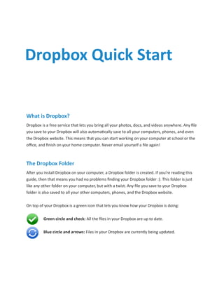 Dropbox Quick Start


What is Dropbox?
Dropbox is a free service that lets you bring all your photos, docs, and videos anywhere. Any file
you save to your Dropbox will also automatically save to all your computers, phones, and even
the Dropbox website. This means that you can start working on your computer at school or the
office, and finish on your home computer. Never email yourself a file again!



The Dropbox Folder
After you install Dropbox on your computer, a Dropbox folder is created. If you’re reading this
guide, then that means you had no problems finding your Dropbox folder :). This folder is just
like any other folder on your computer, but with a twist. Any file you save to your Dropbox
folder is also saved to all your other computers, phones, and the Dropbox website.


On top of your Dropbox is a green icon that lets you know how your Dropbox is doing:


	        Green circle and check: All the files in your Dropbox are up to date.


	        Blue circle and arrows: Files in your Dropbox are currently being updated.
 
