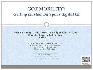 Oneida County UWEX Mobile Gadget Kits Project
Oneida County Libraries - Fall 2013

Got Mobility?
Getting started with your digital
devices
Tim Brown and Erica Brewster
Oneida County UW-Extension
3375 Airport Road #10
Rhinelander, WI 54501
http://oneida.uwex.edu
715.365.2750
tim.brown@ces.uwex.edu
erica.brewster@ces.uwex.edu

 