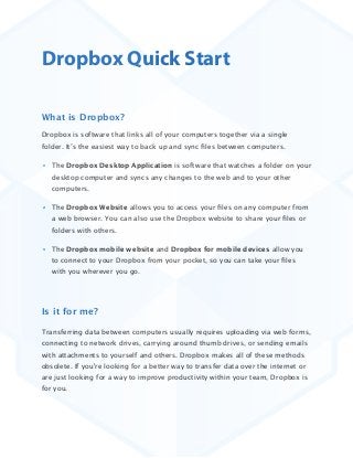 Dropbox Quick Start
What is Dropbox?
Dropbox is software that links all of your computers together via a single
folder. It’s the easiest way to back up and sync ﬁles between computers. 
The Dropbox Desktop Application is software that watches a folder on your
desktop computer and syncs any changes to the web and to your other
computers.
The Dropbox Website allows you to access your ﬁles on any computer from
a web browser. You can also use the Dropbox website to share your ﬁles or
folders with others.
The Dropbox mobile website and Dropbox for mobile devices allow you
to connect to your Dropbox from your pocket, so you can take your ﬁles
with you wherever you go.

Is it for me?
Transferring data between computers usually requires uploading via web forms,
connecting to network drives, carrying around thumb drives, or sending emails
with attachments to yourself and others. Dropbox makes all of these methods
obsolete. If you're looking for a better way to transfer data over the internet or
are just looking for a way to improve productivity within your team, Dropbox is
for you. 

 