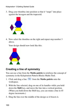 100
Kidspiration®
3 Getting Started Guide
3. 	Drag your rhombus into position so that it “snaps” into place
against the hexagon and the trapezoid.
4. 	Now select the rhombus on the right and repeat step number 3
above.
	 Your design should now look like this:
Creating a line of symmetry
You can use a line from the Maths palette to reinforce the concept of
symmetry in the Kidspiration Pattern Blocks Maths Tool.
1. 	Click and drag a line from the Maths palette onto the
workspace.
2. 	With the line selected, drag on one of its handles while you hold
down the Shift key, and move the line into a vertical position.
(When you hold down the Shift key, you can rotate a line in 45
degree increments.)
3. 	Drag the line over the middle of the design so it bisects it.
 