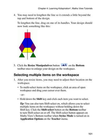 101
Chapter 4: Learning Kidspiration®
, Maths View Tutorials
4. 	You may need to lengthen the line so it extends a little beyond the
top and bottom of the design.
	 To lengthen the line, drag on one of its handles. Your design should
now look something like this:
5. 	Click the Resize Manipulatives button on the Bottom
toolbar once to enlarge your design on the workspace.
Selecting multiple items on the workspace
1. 	After you resize items, you may need to adjust their location on the
workspace.
•	 To multi-select items on the workspace, click an area of open
workspace and drag your cursor over them.
	 –or–
•	 Hold down the Shift key and click each item you want to select.
	 Tip: You can also turn Shift-select on, which allows you to select
multiple items on the workspace without holding down the
Shift key. Click the Shift-select button on the Bottom toolbar
to turn Shift-select on or off. The Shift-select button appears on
Maths View’s Bottom toolbar when Stylus Mode is turned on in
Application Options on the Teacher menu.
 