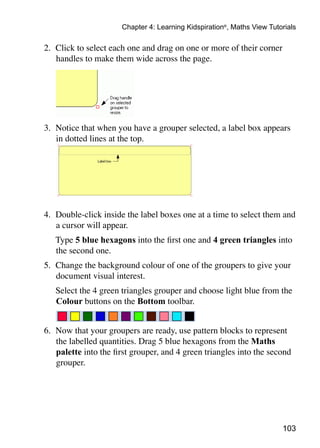 103
Chapter 4: Learning Kidspiration®
, Maths View Tutorials
2. 	Click to select each one and drag on one or more of their corner
handles to make them wide across the page.
3. 	Notice that when you have a grouper selected, a label box appears
in dotted lines at the top.
4. 	Double-click inside the label boxes one at a time to select them and
a cursor will appear.
	 Type 5 blue hexagons into the first one and 4 green triangles into
the second one.
5. 	Change the background colour of one of the groupers to give your
document visual interest.
	 Select the 4 green triangles grouper and choose light blue from the
Colour buttons on the Bottom toolbar.
6. 	Now that your groupers are ready, use pattern blocks to represent
the labelled quantities. Drag 5 blue hexagons from the Maths
palette into the first grouper, and 4 green triangles into the second
grouper.
 