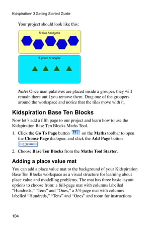 104
Kidspiration®
3 Getting Started Guide
	 Your project should look like this:
	 Note: Once manipulatives are placed inside a grouper, they will
remain there until you remove them. Drag one of the groupers
around the workspace and notice that the tiles move with it.
Kidspiration Base Ten Blocks
Now let’s add a fifth page to our project and learn how to use the
Kidspiration Base Ten Blocks Maths Tool.
1.	 Click the Go To Page button on the Maths toolbar to open
the Choose Page dialogue, and click the Add Page button
.
2.	 Choose Base Ten Blocks from the Maths Tool Starter.
Adding a place value mat
You can add a place value mat to the background of your Kidspiration
Base Ten Blocks workspace as a visual structure for learning about
place value and modelling problems. The mat has three basic layout
options to choose from: a full-page mat with columns labelled
“Hundreds,” “Tens” and “Ones,” a 3/4-page mat with columns
labelled “Hundreds,” “Tens” and “Ones” and room for instructions
 