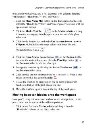 105
Chapter 4: Learning Kidspiration®
, Maths View Tutorials
or example work above, and a full-page mat with columns labelled
“Thousands,” “Hundreds,” “Tens” and “Ones.”
1.	 Click the Place Value Mat button on the Bottom toolbar twice to
select the “Hundreds,” “Tens” and “Ones” place value mat with the
open area at the top.
2. 	Click the Maths Text Box in the Maths palette and drag
it onto the workspace, into the open area at the top of the place
value mat.
3.	 Click inside the text box and write Use base ten blocks to solve
176 plus 36, but follow the steps below so it looks like this:
4. 	Click the Open Maths Frame button on the Bottom toolbar
to create the vertical frame and click the Plus Sign button on
the Bottom toolbar to add the plus sign.
5. 	Enlarge the text size by clicking the Resize Text button on
the Bottom toolbar once.
6. 	Click outside the box and then back on it to select it. When a text
box is selected, it has corner handles .
7. 	Resize the text box by dragging on one or more of its corner
handles so that all of the text fits on one line.
8. 	Move the text box up so it is near the top of the workspace.
Moving base ten blocks onto the workspace
Now you’ll bring out some base ten blocks and arrange them on the
place value mat to represent the addition problem.
1. 	Click on the flat in the Maths palette and drag it into the
“Hundreds” column on the place value mat.
 