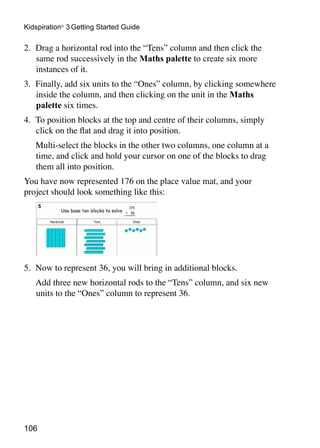 106
Kidspiration®
3 Getting Started Guide
2. 	Drag a horizontal rod into the “Tens” column and then click the
same rod successively in the Maths palette to create six more
instances of it.
3. 	Finally, add six units to the “Ones” column, by clicking somewhere
inside the column, and then clicking on the unit in the Maths
palette six times.
4.	 To position blocks at the top and centre of their columns, simply
click on the flat and drag it into position.
	 Multi-select the blocks in the other two columns, one column at a
time, and click and hold your cursor on one of the blocks to drag
them all into position.
You have now represented 176 on the place value mat, and your
project should look something like this:
5.	 Now to represent 36, you will bring in additional blocks.
	 Add three new horizontal rods to the “Tens” column, and six new
units to the “Ones” column to represent 36.
 