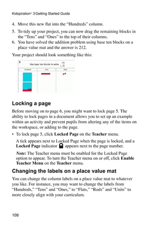 108
Kidspiration®
3 Getting Started Guide
4.	 Move this new flat into the “Hundreds” column.
5.	 To tidy up your project, you can now drag the remaining blocks in
the “Tens” and “Ones” to the top of their columns.
6.	 You have solved the addition problem using base ten blocks on a
place value mat and the answer is 212.
Your project should look something like this:
Locking a page
Before moving on to page 6, you might want to lock page 5. The
ability to lock pages in a document allows you to set up an example
within an activity and prevent pupils from altering any of the items on
the workspace, or adding to the page.
•	 To lock page 5, click Locked Page on the Teacher menu.
	 A tick appears next to Locked Page when the page is locked, and a
Locked Page indicator appears next to the page number.
	 Note: The Teacher menu must be enabled for the Locked Page
option to appear. To turn the Teacher menu on or off, click Enable
Teacher Menu on the Teacher menu.
Changing the labels on a place value mat
You can change the column labels on a place value mat to whatever
you like. For instance, you may want to change the labels from
“Hundreds,” “Tens” and “Ones,” to “Flats,” “Rods” and “Units” to
more closely align with your curriculum.
 