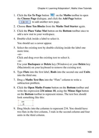 109
Chapter 4: Learning Kidspiration®
, Maths View Tutorials
1.	 Click the Go To Page button on the Maths toolbar to open
the Choose Page dialogue, and click the Add Page button
to add another new page.
2.	 Choose Base Ten Blocks from the Maths Tool Starter again.
3. 	Click the Place Value Mat button on the Bottom toolbar once to
add a new mat to your workspace.
4. 	Double-click inside a label to select it.
	 You should see a cursor appear.
5. 	Select the existing text by double-clicking inside the label one
more time.
	 –or–
	 Click and drag over the existing text to select it.
	 –or–
	 Use your Backspace or Delete key (Windows) or your Delete key
(Macintosh) on your keyboard to remove the existing text.
6. 	Type Flats into the first label, Rods into the second one and Units
into the third one.
7. 	Drag a Maths Text Box into the “Flats” column to write a
subtraction problem.
8. 	Click the Open Maths Frame button on the Bottom toolbar and
write the expression 234 minus 18, using the Minus Sign button
on the Bottom toolbar to represent minus. The text box should
look something like this:
9.	 Drag blocks into the columns to represent 234. You should have
two flats in the first column, 3 rods in the second column and four
units in the third column.
 