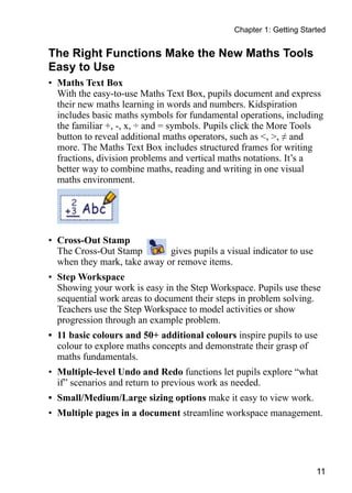 11
Chapter 1: Getting Started
The Right Functions Make the New Maths Tools
Easy to Use
•	 Maths Text Box
With the easy-to-use Maths Text Box, pupils document and express
their new maths learning in words and numbers. Kidspiration
includes basic maths symbols for fundamental operations, including
the familiar +, -, x, ÷ and = symbols. Pupils click the More Tools
button to reveal additional maths operators, such as , , ≠ and
more. The Maths Text Box includes structured frames for writing
fractions, division problems and vertical maths notations. It’s a
better way to combine maths, reading and writing in one visual
maths environment.
•	 Cross-Out Stamp
The Cross-Out Stamp gives pupils a visual indicator to use
when they mark, take away or remove items.
•	 Step Workspace
Showing your work is easy in the Step Workspace. Pupils use these
sequential work areas to document their steps in problem solving.
Teachers use the Step Workspace to model activities or show
progression through an example problem.
•	 11 basic colours and 50+ additional colours inspire pupils to use
colour to explore maths concepts and demonstrate their grasp of
maths fundamentals.
•	 Multiple-level Undo and Redo functions let pupils explore “what
if” scenarios and return to previous work as needed.
•	 Small/Medium/Large sizing options make it easy to view work.
•	 Multiple pages in a document streamline workspace management.
 