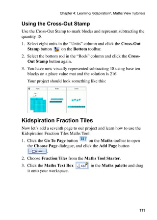 111
Chapter 4: Learning Kidspiration®
, Maths View Tutorials
Using the Cross-Out Stamp
Use the Cross-Out Stamp to mark blocks and represent subtracting the
quantity 18. 	
1.	 Select eight units in the “Units” column and click the Cross-Out
Stamp button on the Bottom toolbar.
2. 	Select the bottom rod in the “Rods” column and click the Cross-
Out Stamp button again.
3. 	You have now visually represented subtracting 18 using base ten
blocks on a place value mat and the solution is 216.
	 Your project should look something like this:
Kidspiration Fraction Tiles
Now let’s add a seventh page to our project and learn how to use the
Kidspiration Fraction Tiles Maths Tool.
1.	 Click the Go To Page button on the Maths toolbar to open
the Choose Page dialogue, and click the Add Page button
.
2.	 Choose Fraction Tiles from the Maths Tool Starter.
3. 	Click the Maths Text Box in the Maths palette and drag
it onto your workspace.
 