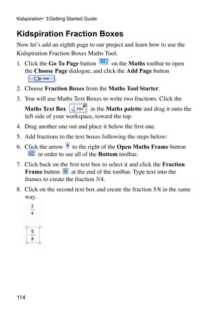 114
Kidspiration®
3 Getting Started Guide
Kidspiration Fraction Boxes
Now let’s add an eighth page to our project and learn how to use the
Kidspiration Fraction Boxes Maths Tool.
1.	 Click the Go To Page button on the Maths toolbar to open
the Choose Page dialogue, and click the Add Page button
.
2.	 Choose Fraction Boxes from the Maths Tool Starter.
3. 	You will use Maths Text Boxes to write two fractions. Click the
	 Maths Text Box in the Maths palette and drag it onto the
left side of your workspace, toward the top.
4. 	Drag another one out and place it below the first one.
5. 	Add fractions to the text boxes following the steps below:
6. 	Click the arrow to the right of the Open Maths Frame button
in order to see all of the Bottom toolbar.
7. 	Click back on the first text box to select it and click the Fraction
Frame button at the end of the toolbar. Type text into the
frames to create the fraction 3/4.
8. 	Click on the second text box and create the fraction 5/8 in the same
way.
 